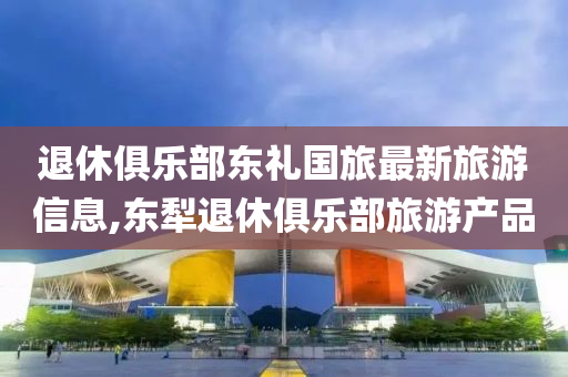 退休俱乐部东礼国旅最新旅游信息,东犁退休俱乐部旅游产品