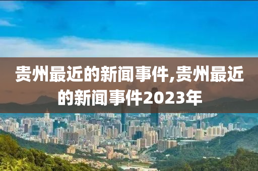 贵州最近的新闻事件,贵州最近的新闻事件2023年