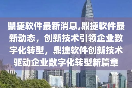 鼎捷软件最新消息,鼎捷软件最新动态，创新技术引领企业数字化转型，鼎捷软件创新技术驱动企业数字化转型新篇章