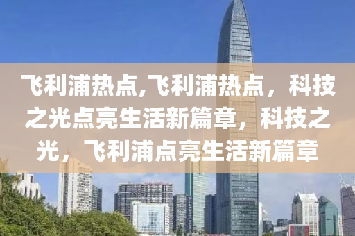 飞利浦热点,飞利浦热点，科技之光点亮生活新篇章，科技之光，飞利浦点亮生活新篇章