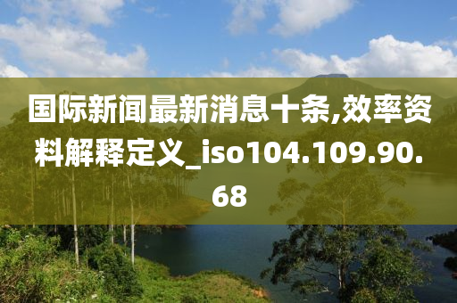 国际新闻最新消息十条,效率资料解释定义_iso104.109.90.68