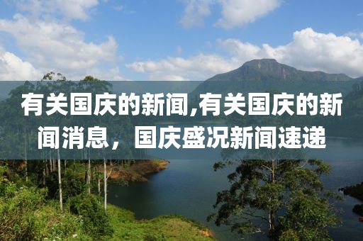 有关国庆的新闻,有关国庆的新闻消息，国庆盛况新闻速递