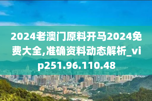 2024老澳门原料开马2024免费大全,准确资料动态解析_vip251.96.110.48