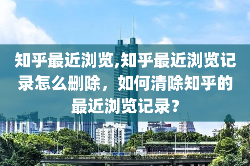 知乎最近浏览,知乎最近浏览记录怎么删除，如何清除知乎的最近浏览记录？