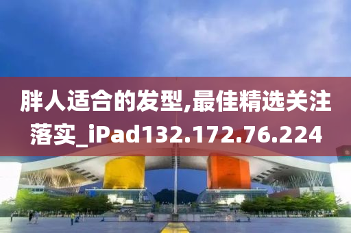 胖人适合的发型,最佳精选关注落实_iPad132.172.76.224