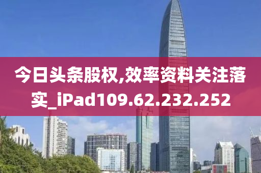 今日头条股权,效率资料关注落实_iPad109.62.232.252