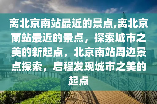 离北京南站最近的景点,离北京南站最近的景点，探索城市之美的新起点，北京南站周边景点探索，启程发现城市之美的起点