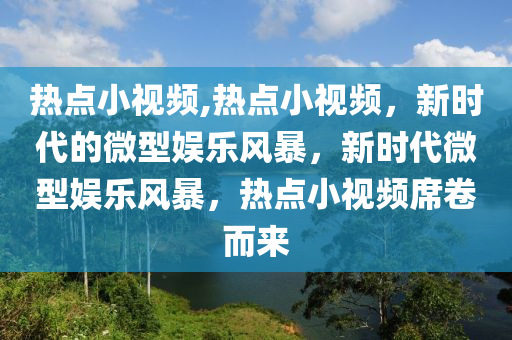 热点小视频,热点小视频，新时代的微型娱乐风暴，新时代微型娱乐风暴，热点小视频席卷而来