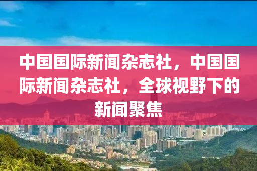 中国国际新闻杂志社，中国国际新闻杂志社，全球视野下的新闻聚焦