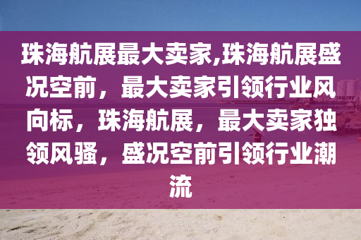 珠海航展最大卖家,珠海航展盛况空前，最大卖家引领行业风向标，珠海航展，最大卖家独领风骚，盛况空前引领行业潮流