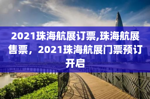 2021珠海航展订票,珠海航展售票，2021珠海航展门票预订开启