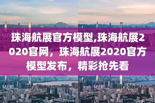 珠海航展官方模型,珠海航展2020官网，珠海航展2020官方模型发布，精彩抢先看