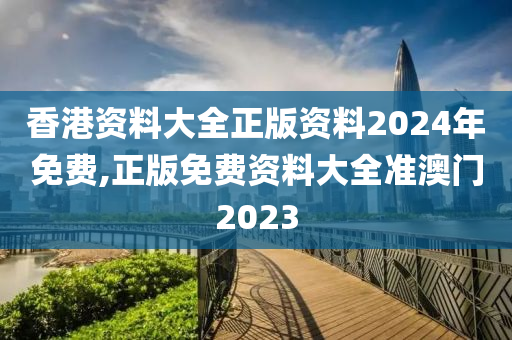 香港资料大全正版资料2024年免费,正版免费资料大全准澳门2023