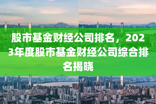 股市基金财经公司排名，2023年度股市基金财经公司综合排名揭晓