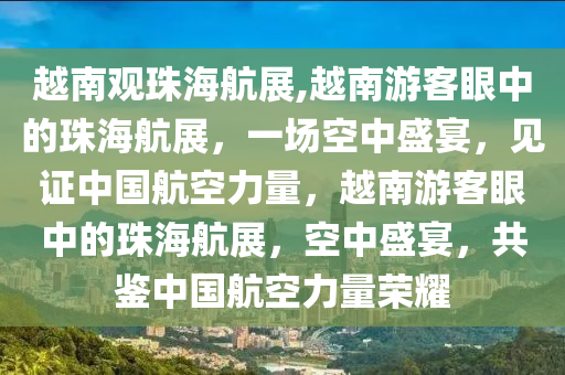 越南观珠海航展,越南游客眼中的珠海航展，一场空中盛宴，见证中国航空力量，越南游客眼中的珠海航展，空中盛宴，共鉴中国航空力量荣耀