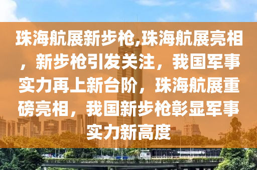 珠海航展新步枪,珠海航展亮相，新步枪引发关注，我国军事实力再上新台阶，珠海航展重磅亮相，我国新步枪彰显军事实力新高度