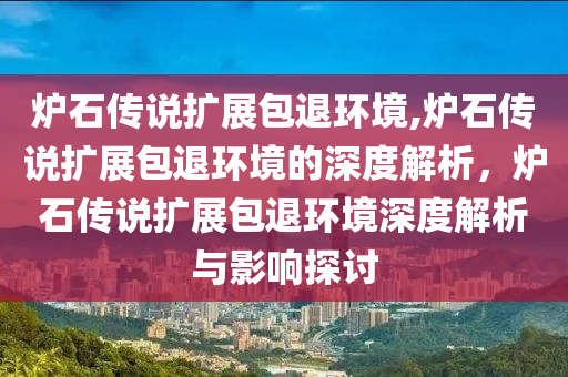 炉石传说扩展包退环境,炉石传说扩展包退环境的深度解析，炉石传说扩展包退环境深度解析与影响探讨