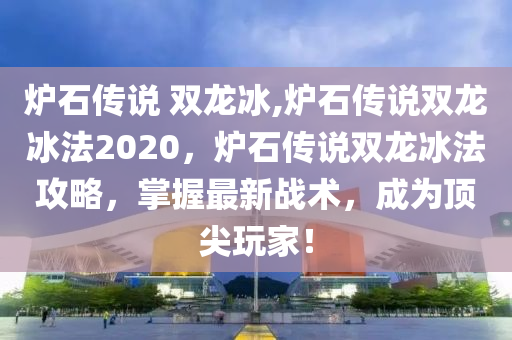 炉石传说 双龙冰,炉石传说双龙冰法2020，炉石传说双龙冰法攻略，掌握最新战术，成为顶尖玩家！