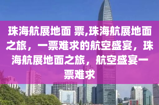 珠海航展地面 票,珠海航展地面之旅，一票难求的航空盛宴，珠海航展地面之旅，航空盛宴一票难求