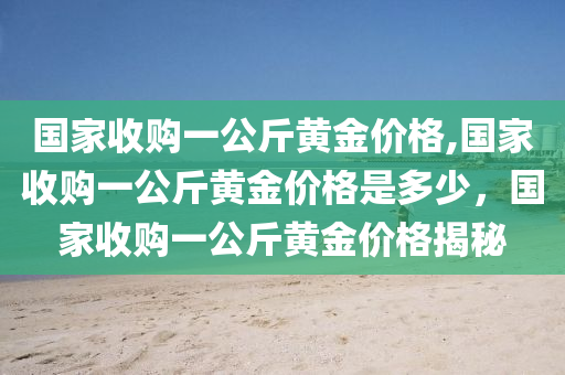 国家收购一公斤黄金价格,国家收购一公斤黄金价格是多少，国家收购一公斤黄金价格揭秘