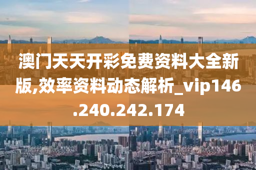 澳门天天开彩免费资料大全新版,效率资料动态解析_vip146.240.242.174