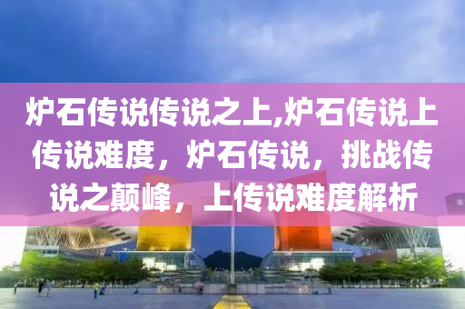 炉石传说传说之上,炉石传说上传说难度，炉石传说，挑战传说之颠峰，上传说难度解析