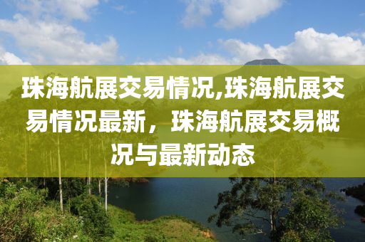 珠海航展交易情况,珠海航展交易情况最新，珠海航展交易概况与最新动态