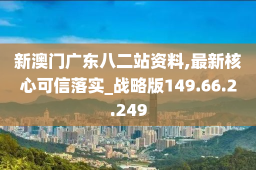 新澳门广东八二站资料,最新核心可信落实_战略版149.66.2.249