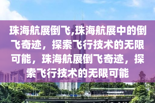 珠海航展倒飞,珠海航展中的倒飞奇迹，探索飞行技术的无限可能，珠海航展倒飞奇迹，探索飞行技术的无限可能