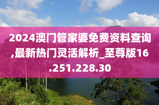 2024澳门管家婆免费资料查询,最新热门灵活解析_至尊版16.251.228.30