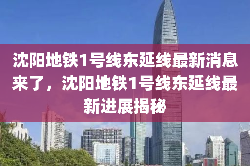 沈阳地铁1号线东延线最新消息来了，沈阳地铁1号线东延线最新进展揭秘