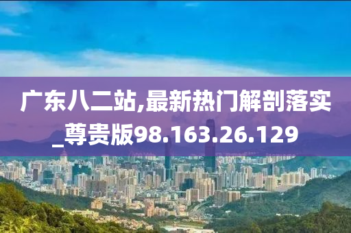 广东八二站,最新热门解剖落实_尊贵版98.163.26.129