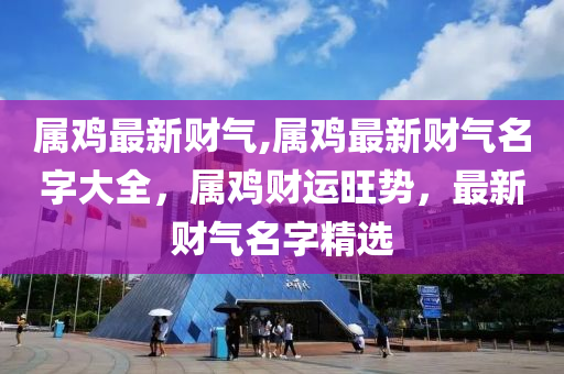 属鸡最新财气,属鸡最新财气名字大全，属鸡财运旺势，最新财气名字精选