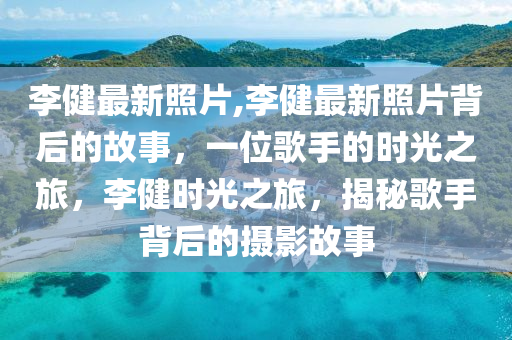 李健最新照片,李健最新照片背后的故事，一位歌手的时光之旅，李健时光之旅，揭秘歌手背后的摄影故事