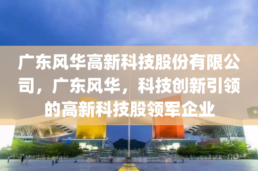 广东风华高新科技股份有限公司，广东风华，科技创新引领的高新科技股领军企业