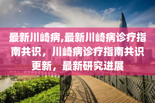 最新川崎病,最新川崎病诊疗指南共识，川崎病诊疗指南共识更新，最新研究进展