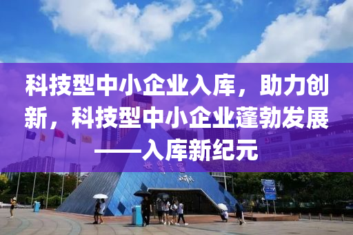 科技型中小企业入库，助力创新，科技型中小企业蓬勃发展——入库新纪元