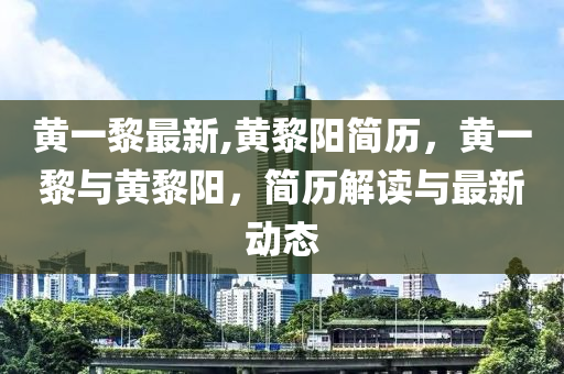 黄一黎最新,黄黎阳简历，黄一黎与黄黎阳，简历解读与最新动态