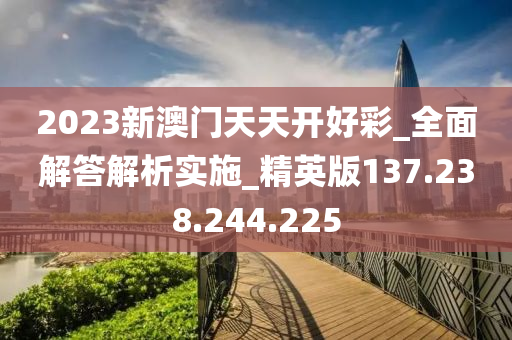 2023新澳门天天开好彩_全面解答解析实施_精英版137.238.244.225