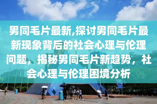 男同毛片最新,探讨男同毛片最新现象背后的社会心理与伦理问题，揭秘男同毛片新趋势，社会心理与伦理困境分析