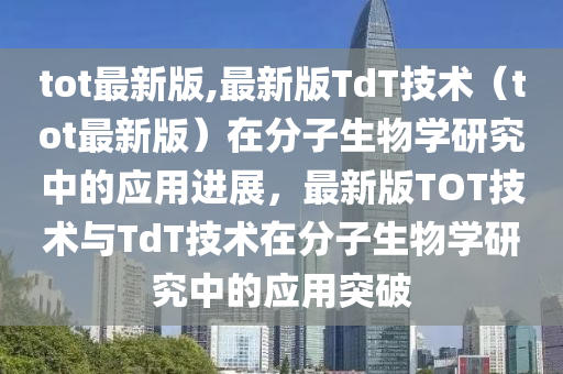 tot最新版,最新版TdT技术（tot最新版）在分子生物学研究中的应用进展，最新版TOT技术与TdT技术在分子生物学研究中的应用突破