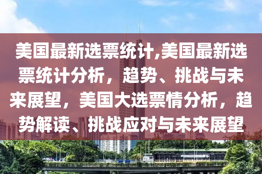 美国最新选票统计,美国最新选票统计分析，趋势、挑战与未来展望，美国大选票情分析，趋势解读、挑战应对与未来展望