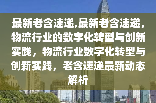 最新老含速递,最新老含速递，物流行业的数字化转型与创新实践，物流行业数字化转型与创新实践，老含速递最新动态解析