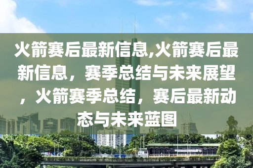 火箭赛后最新信息,火箭赛后最新信息，赛季总结与未来展望，火箭赛季总结，赛后最新动态与未来蓝图