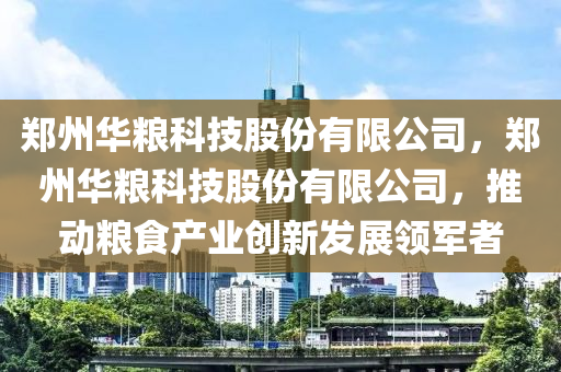 郑州华粮科技股份有限公司，郑州华粮科技股份有限公司，推动粮食产业创新发展领军者