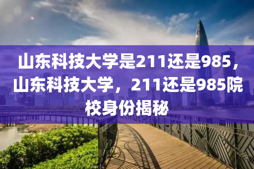 山东科技大学是211还是985，山东科技大学，211还是985院校身份揭秘