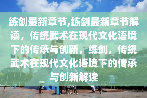 练剑最新章节,练剑最新章节解读，传统武术在现代文化语境下的传承与创新，练剑，传统武术在现代文化语境下的传承与创新解读