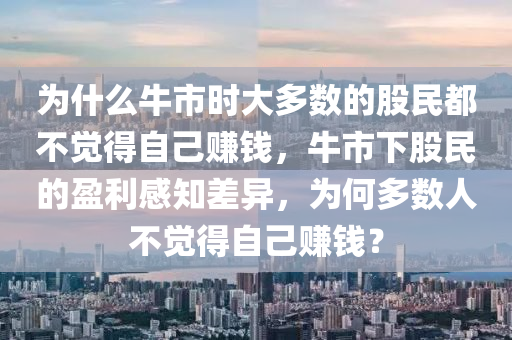 为什么牛市时大多数的股民都不觉得自己赚钱，牛市下股民的盈利感知差异，为何多数人不觉得自己赚钱？