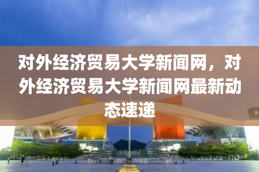 对外经济贸易大学新闻网，对外经济贸易大学新闻网最新动态速递