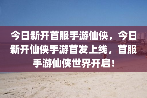 今日新开首服手游仙侠，今日新开仙侠手游首发上线，首服手游仙侠世界开启！